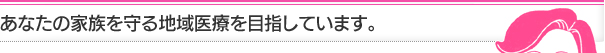 あなたの家族を守る地域医療を目指しています。